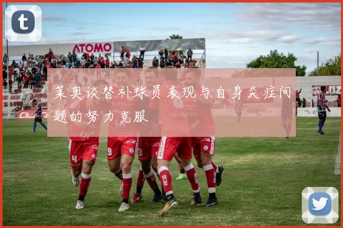 莱奥谈替补球员表现与自身炎症问题的努力克服