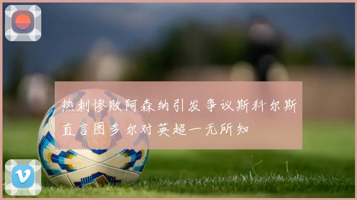 热刺惨败阿森纳引发争议斯科尔斯直言图多尔对英超一无所知