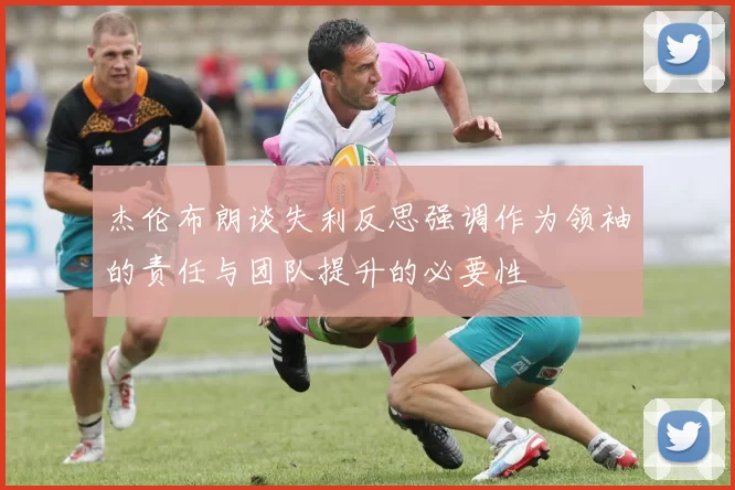 杰伦布朗谈失利反思强调作为领袖的责任与团队提升的必要性