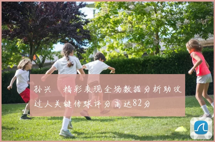 孙兴慜精彩表现全场数据分析助攻过人关键传球评分高达82分
