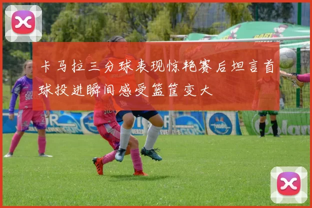 卡马拉三分球表现惊艳赛后坦言首球投进瞬间感受篮筐变大