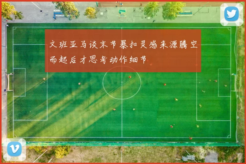 文班亚马谈末节暴扣灵感来源腾空而起后才思考动作细节