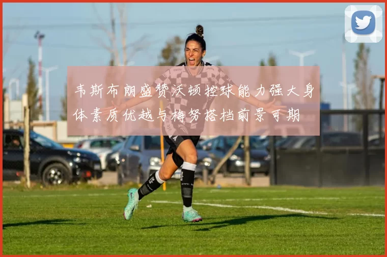 韦斯布朗盛赞沃顿控球能力强大身体素质优越与梅努搭档前景可期