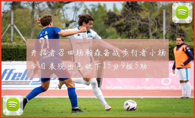 开拓者召回杨瀚森备战步行者小杨今日表现出色砍下15分9板5助