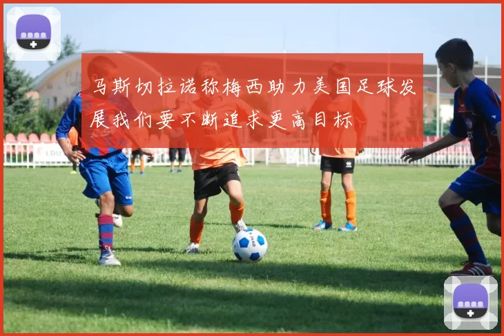 马斯切拉诺称梅西助力美国足球发展我们要不断追求更高目标