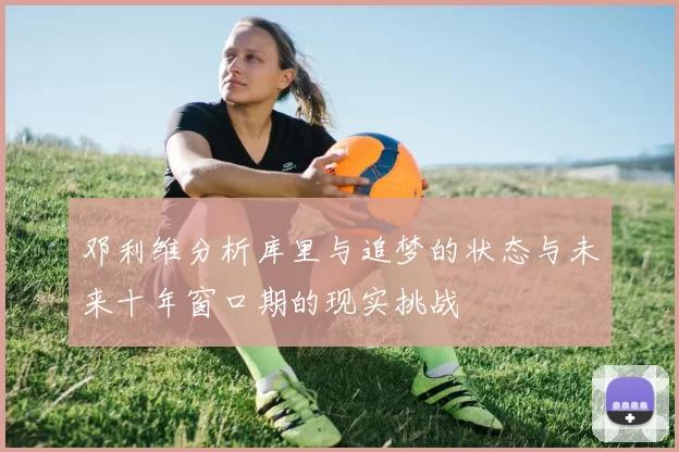 邓利维分析库里与追梦的状态与未来十年窗口期的现实挑战