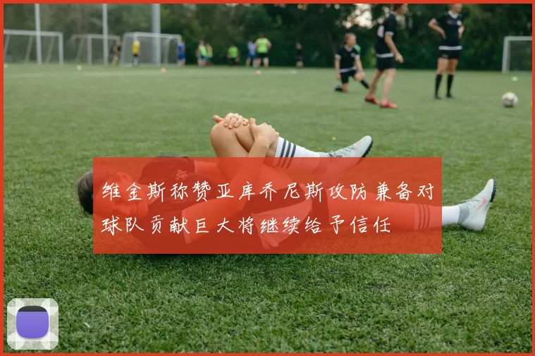 维金斯称赞亚库乔尼斯攻防兼备对球队贡献巨大将继续给予信任