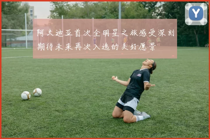 阿夫迪亚首次全明星之旅感受深刻期待未来再次入选的美好愿景