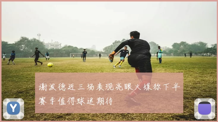 谢泼德近三场表现亮眼火媒称下半赛季值得球迷期待