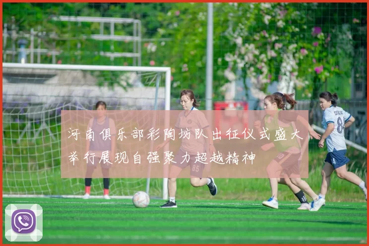 河南俱乐部彩陶坊队出征仪式盛大举行展现自强聚力超越精神