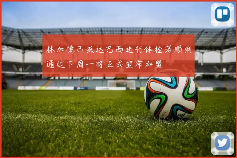 林加德已抵达巴西进行体检若顺利通过下周一将正式宣布加盟