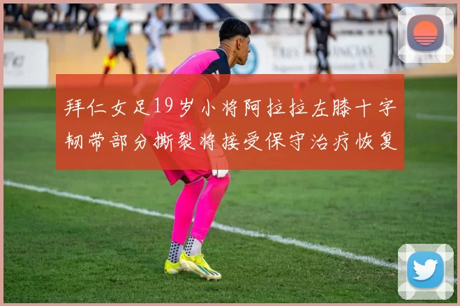 拜仁女足19岁小将阿拉拉左膝十字韧带部分撕裂将接受保守治疗恢复计划启动