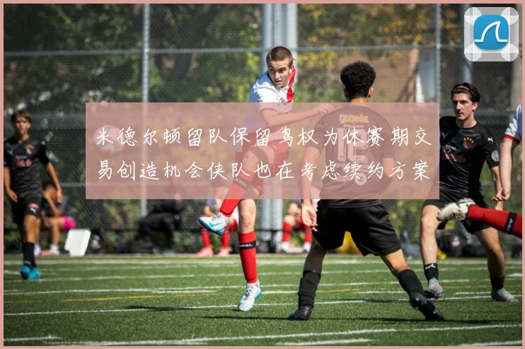 米德尔顿留队保留鸟权为休赛期交易创造机会侠队也在考虑续约方案