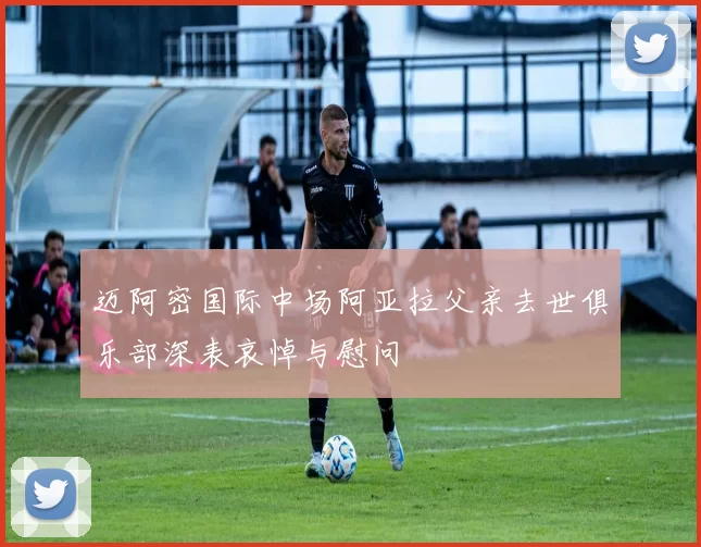 迈阿密国际中场阿亚拉父亲去世俱乐部深表哀悼与慰问