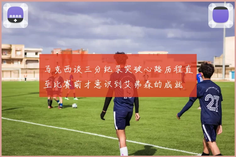 马克西谈三分纪录突破心路历程直至比赛前才意识到艾弗森的成就