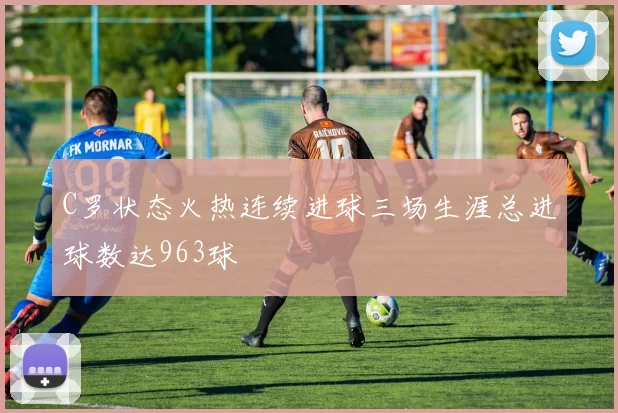 C罗状态火热连续进球三场生涯总进球数达963球