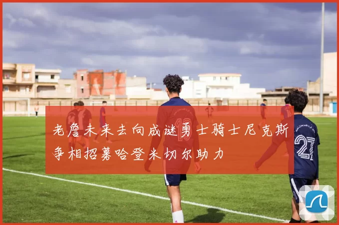 老詹未来去向成谜勇士骑士尼克斯争相招募哈登米切尔助力