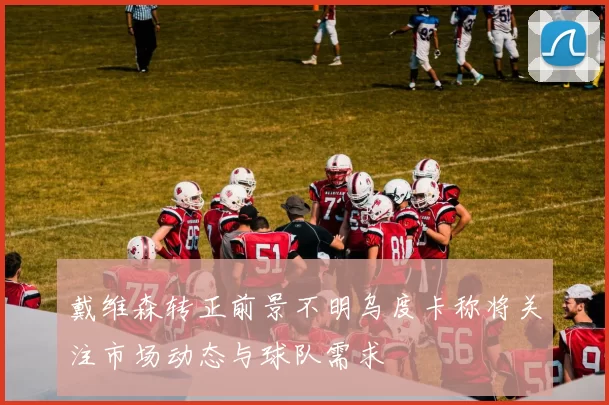 戴维森转正前景不明乌度卡称将关注市场动态与球队需求