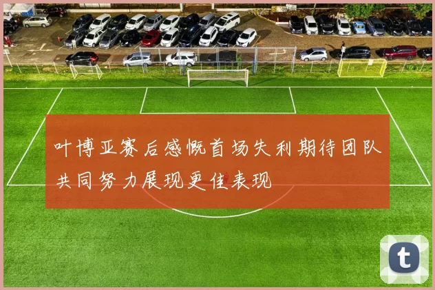叶博亚赛后感慨首场失利期待团队共同努力展现更佳表现
