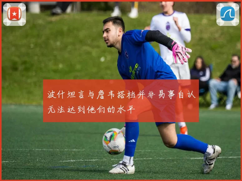 波什坦言与詹韦搭档并非易事自认无法达到他们的水平