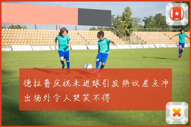 德拉普庆祝未进球引发热议差点冲出场外令人哭笑不得