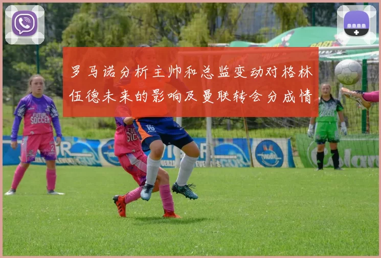 罗马诺分析主帅和总监变动对格林伍德未来的影响及曼联转会分成情况